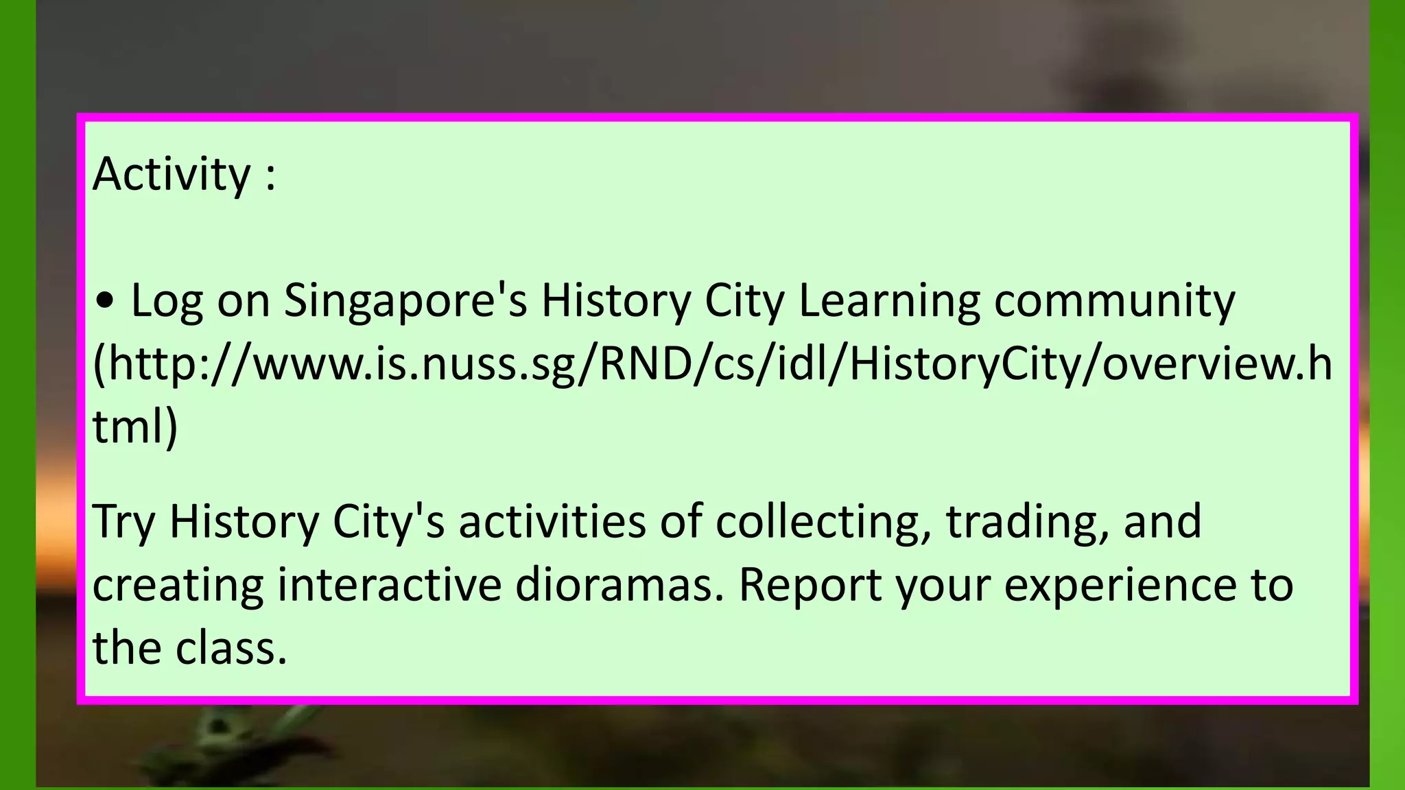 .
Activity :
• Log on Singapore's History City Learning community
(http://www.is.nuss.sg/RND/cs/idl/HistoryCity/overview.h
tml)
Try History City's activities of collecting, trading, and
creating interactive dioramas. Report your experience to
the class.
 