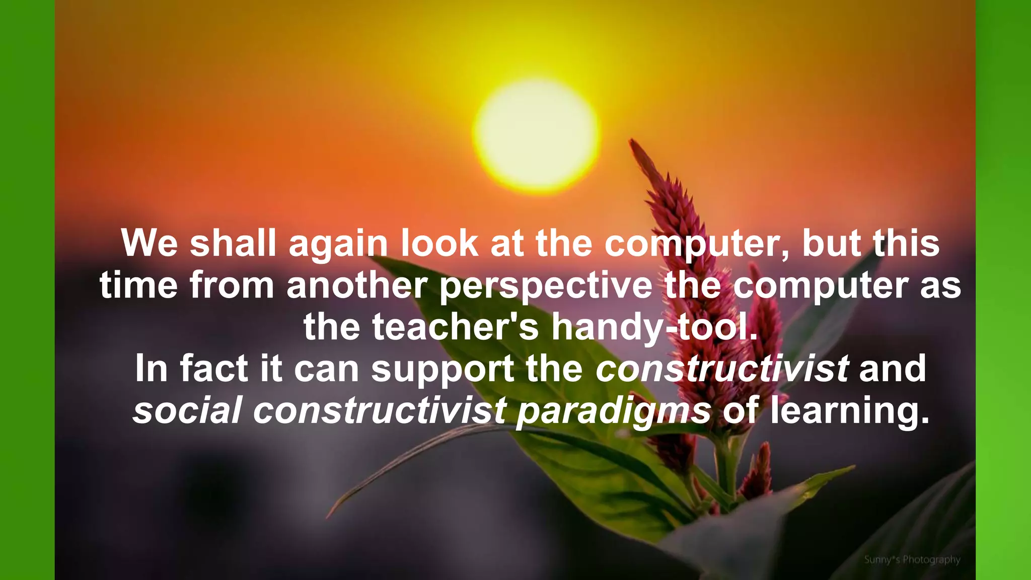 We shall again look at the computer, but this
time from another perspective the computer as
the teacher's handy-tool.
In fact it can support the constructivist and
social constructivist paradigms of learning.
 