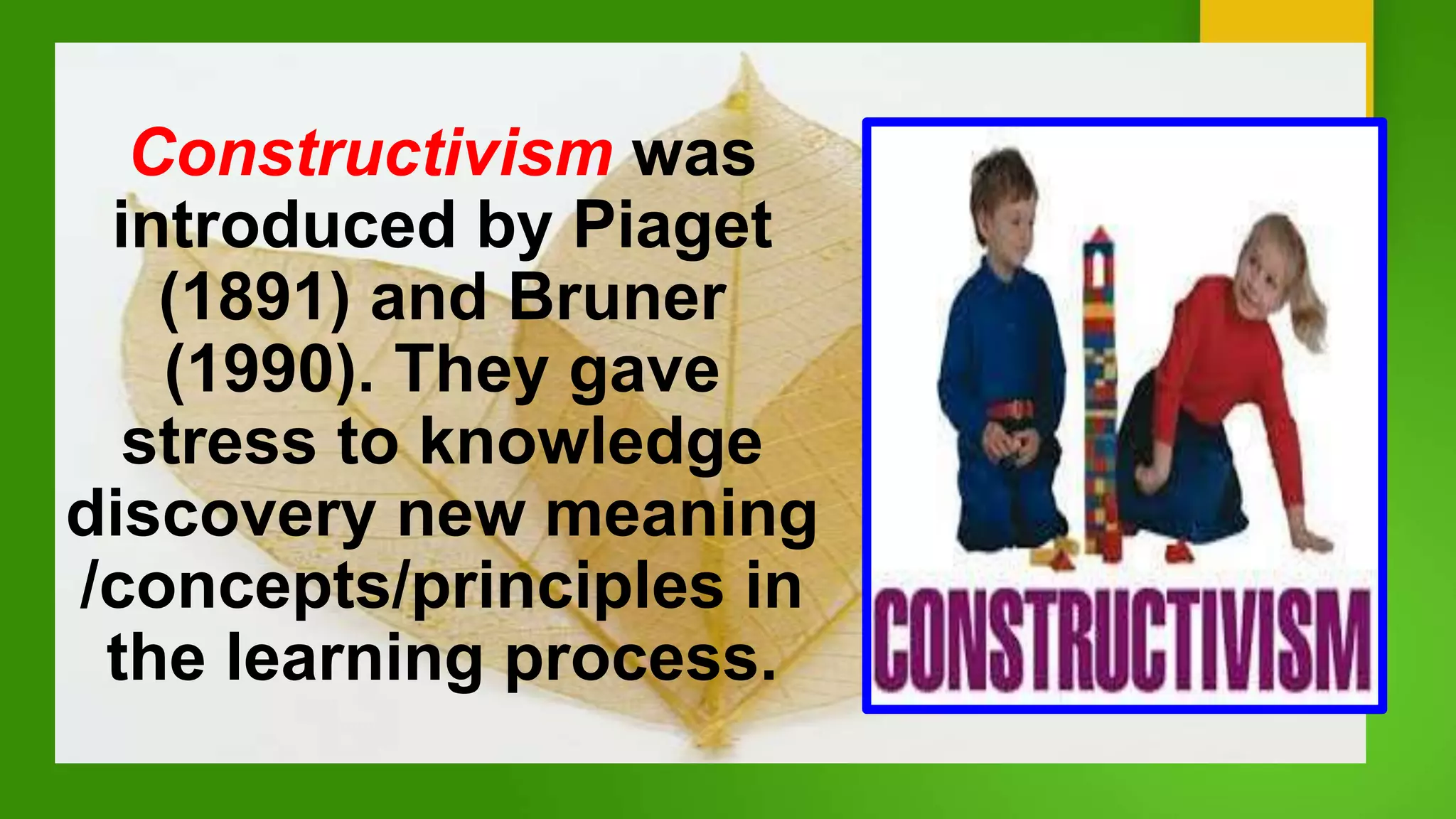 Constructivism was
introduced by Piaget
(1891) and Bruner
(1990). They gave
stress to knowledge
discovery new meaning
/concepts/principles in
the learning process.
 