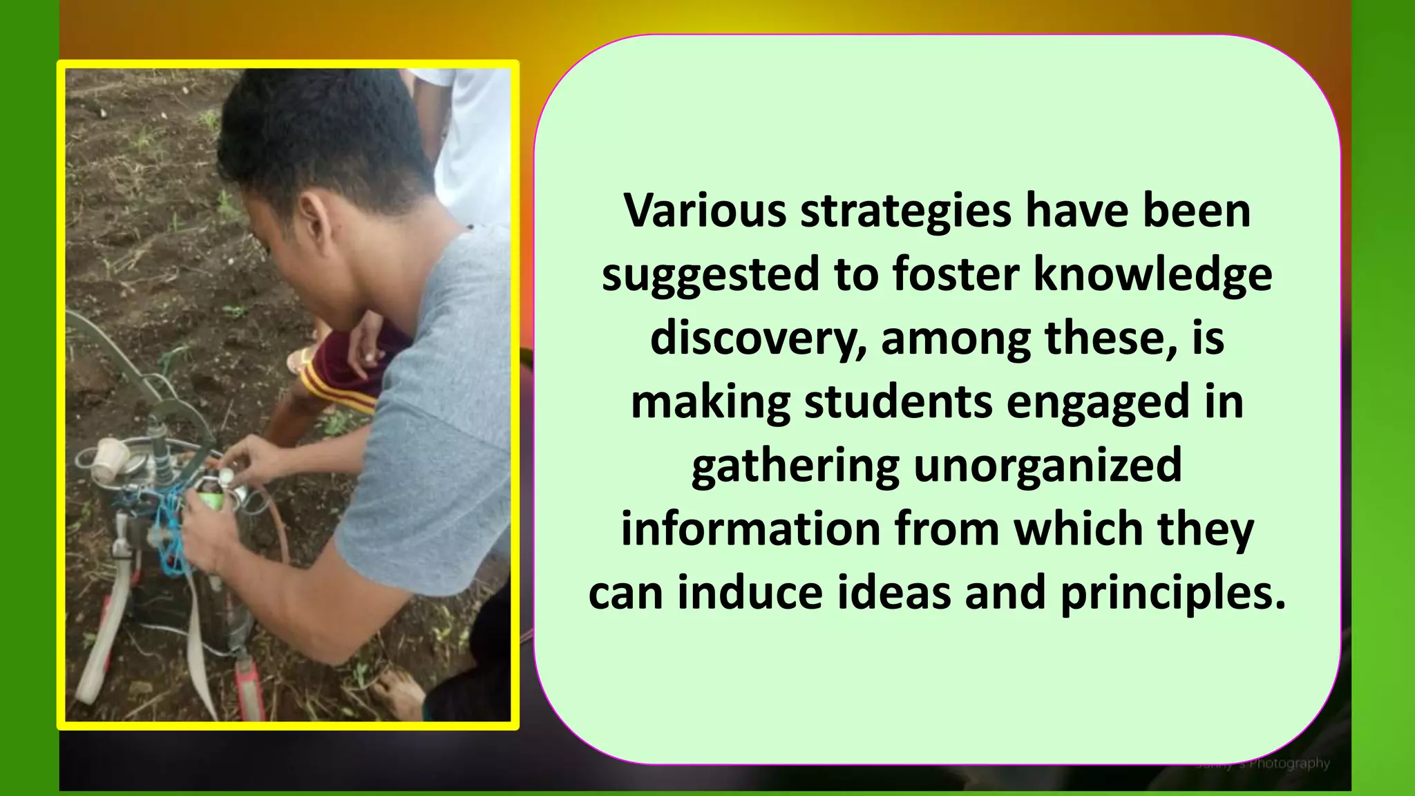 Various strategies have been
suggested to foster knowledge
discovery, among these, is
making students engaged in
gathering unorganized
information from which they
can induce ideas and principles.
 