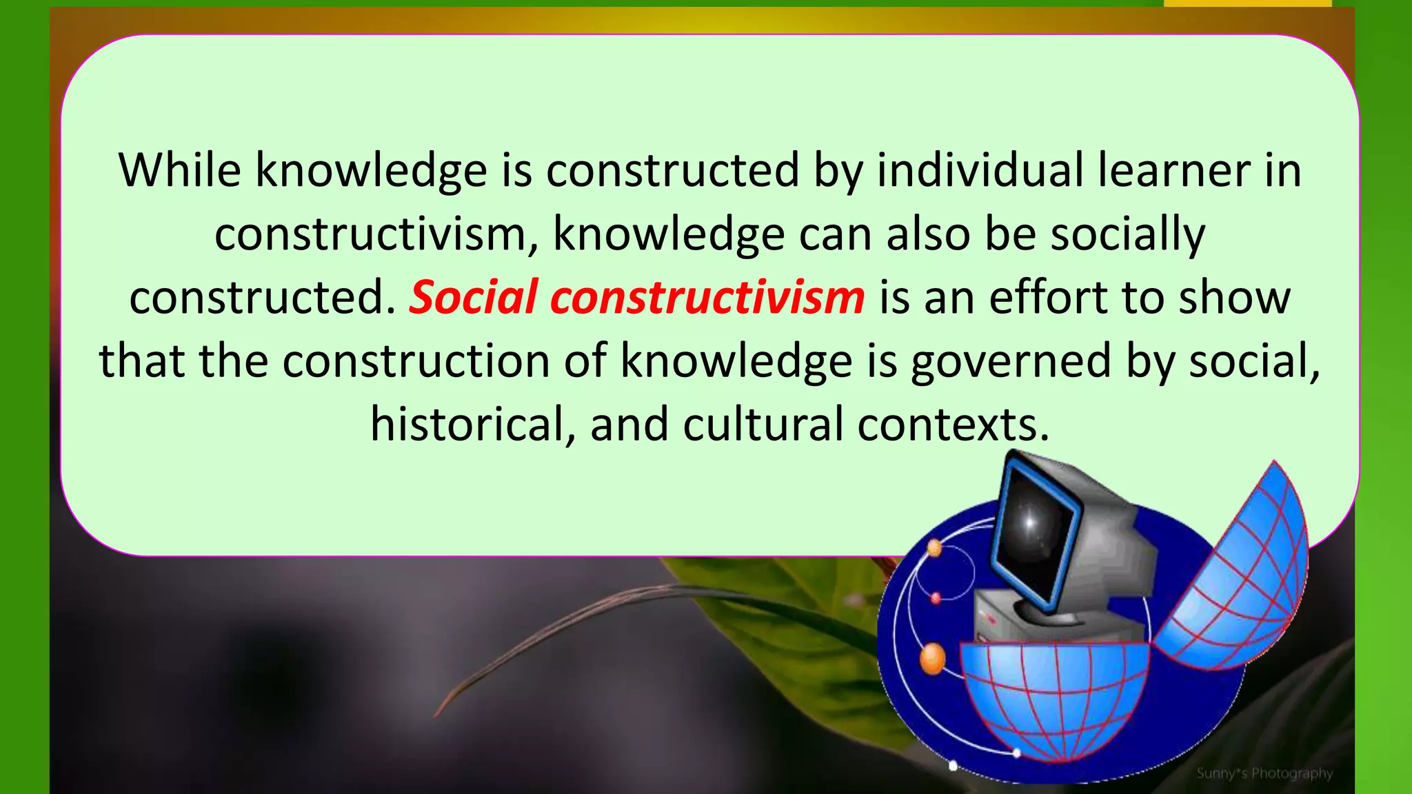 While knowledge is constructed by individual learner in
constructivism, knowledge can also be socially
constructed. Social constructivism is an effort to show
that the construction of knowledge is governed by social,
historical, and cultural contexts.
 