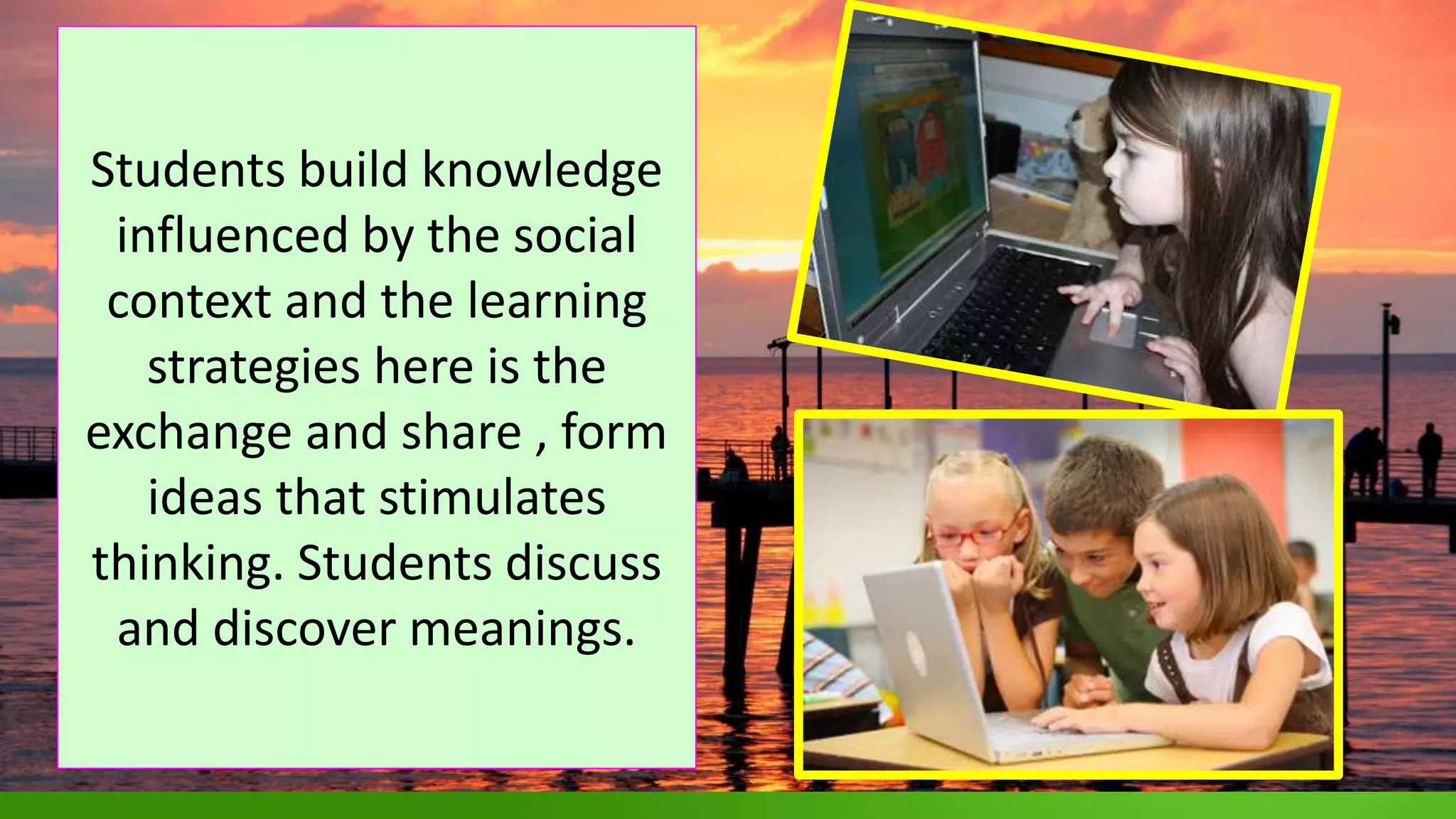 .
Students build knowledge
influenced by the social
context and the learning
strategies here is the
exchange and share , form
ideas that stimulates
thinking. Students discuss
and discover meanings.
 
