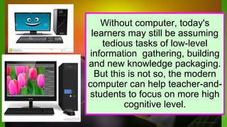 Without computer, today's
learners may still be assuming
tedious tasks of low-level
information gathering, building
and new knowledge packaging.
But this is not so, the modern
computer can help teacher-and-
students to focus on more high
cognitive level.
 