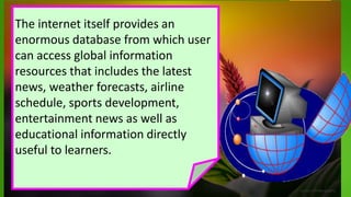 The internet itself provides an
enormous database from which user
can access global information
resources that includes the latest
news, weather forecasts, airline
schedule, sports development,
entertainment news as well as
educational information directly
useful to learners.
 