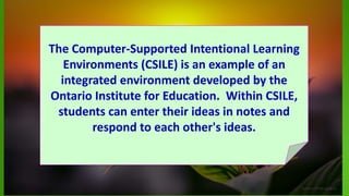 The Computer-Supported Intentional Learning
Environments (CSILE) is an example of an
integrated environment developed by the
Ontario Institute for Education. Within CSILE,
students can enter their ideas in notes and
respond to each other's ideas.
 