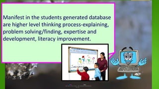 Manifest in the students generated database
are higher level thinking process-explaining,
problem solving/finding, expertise and
development, literacy improvement.
 