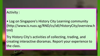 .
Activity :
• Log on Singapore's History City Learning community
(http://www.is.nuss.sg/RND/cs/idl/HistoryCity/overview.h
tml)
Try History City's activities of collecting, trading, and
creating interactive dioramas. Report your experience to
the class.
 