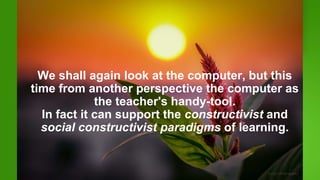 We shall again look at the computer, but this
time from another perspective the computer as
the teacher's handy-tool.
In fact it can support the constructivist and
social constructivist paradigms of learning.
 