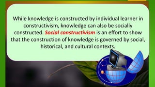 While knowledge is constructed by individual learner in
constructivism, knowledge can also be socially
constructed. Social constructivism is an effort to show
that the construction of knowledge is governed by social,
historical, and cultural contexts.
 