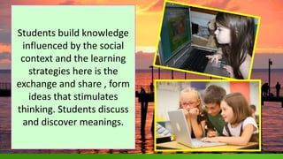 .
Students build knowledge
influenced by the social
context and the learning
strategies here is the
exchange and share , form
ideas that stimulates
thinking. Students discuss
and discover meanings.
 