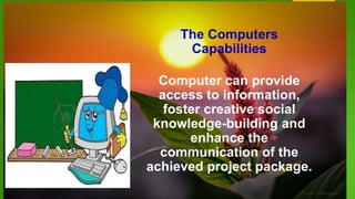 The Computers
Capabilities
Computer can provide
access to information,
foster creative social
knowledge-building and
enhance the
communication of the
achieved project package.
 