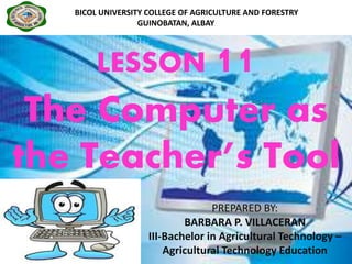 LESSON 11
The Computer as
the Teacher’s Tool
BICOLBICOL UNIVERSITY COLLEGE OF AGRICULTURE AND FORESTRY
GUINOBATAN, ALBAY
PREPARED BY:
BARBARA P. VILLACERAN
III-Bachelor in Agricultural Technology –
Agricultural Technology Education
 