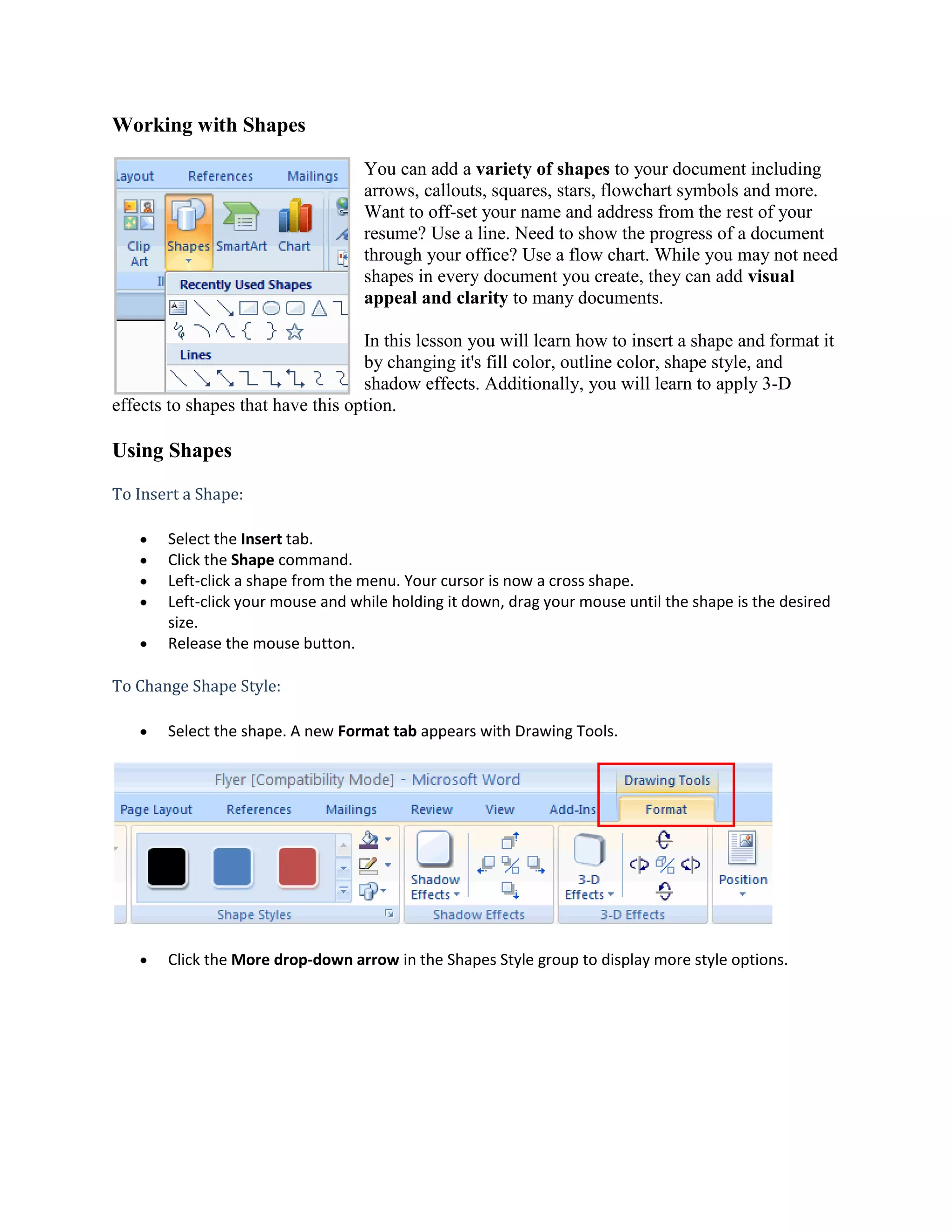 Working with Shapes<br />19050-3175You can add a variety of shapes to your document including arrows, callouts, squares, stars, flowchart symbols and more. Want to off-set your name and address from the rest of your resume? Use a line. Need to show the progress of a document through your office? Use a flow chart. While you may not need shapes in every document you create, they can add visual appeal and clarity to many documents. In this lesson you will learn how to insert a shape and format it by changing it's fill color, outline color, shape style, and shadow effects. Additionally, you will learn to apply 3-D effects to shapes that have this option.<br />Using Shapes<br />To Insert a Shape:<br />Select the Insert tab.<br />Click the Shape command.<br />Left-click a shape from the menu. Your cursor is now a cross shape.<br />Left-click your mouse and while holding it down, drag your mouse until the shape is the desired size.<br />Release the mouse button.<br />To Change Shape Style:<br />Select the shape. A new Format tab appears with Drawing Tools.<br />Click the More drop-down arrow in the Shapes Style group to display more style options.<br />Move your cursor over the styles and Live Preview will preview the style in your document.<br />Left-click a style to select it.<br />To Change the Shape Fill Color:<br />Select the shape A new Format tab appears with Drawing Tools.<br />Click the Shape Fill command to display a drop-down list.<br />Select a color from the list, choose No Fill, or choose one of the other options.<br />To Change the Shape Outline:<br />Select the shape. A new Format tab appears with Drawing Tools.<br />Click the Shape Outline command to display a drop-down list.<br />Select a color from the list, choose No Outline, or choose one of the other options.<br />To Change to a Different Shape:<br />Select the shape. A new Format tab appears with Drawing Tools.<br />Click the Change Shape command to display a drop-down list.<br />Select a shape from the list.<br />To Change Shadow Effects:<br />Select the Format tab.<br />Left-click the Shadow Effects command.<br />Move your mouse over the menu options. Live Preview displays how it will appear in your document.<br />Click an option to select the shadow effect.<br />Select Shadow Color from the menu and choose a color from the palette to change the color of the shadow on your shape.<br />To Change 3D Effects:<br />You can not add a 3D effect to all shapes.<br />Select the Format tab.<br />Left-click the 3-D Effects command.<br />Move your mouse over the menu options. Live Preview displays how it will appear in your document.<br />Click an option to select the 3-D effect.<br />After you have chosen a 3D effect, you can also change some other elements of your shape including the color, depth, direction, lighting, and surface of the 3D effect on your shape. This can change the way the shape looks dramatically. You can access these options by clicking the 3D Effects command. <br />Challenge!<br />Use the Flyer or any other Word document you choose to complete this challenge.<br />Open an existing Word document.<br />Insert a shape.<br />Change the shape to a different shape.<br />Change the fill color.<br />Change the line color.<br />Try various shadow effects.<br />Try various 3D effects.<br />
