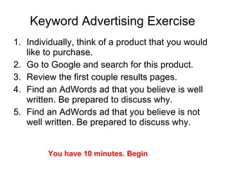 Keyword Advertising Exercise Individually, think of a product that you would like to purchase. Go to Google and search for this product. Review the first couple results pages. Find an AdWords ad that you believe is well written. Be prepared to discuss why. Find an AdWords ad that you believe is not well written. Be prepared to discuss why. You have 10 minutes. Begin 