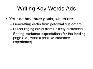 Writing Key Words Ads Your ad has three goals, which are: Generating clicks from potential customers Discouraging clicks from unlikely customers Setting customer expectations for the landing page (i.e., want a positive customer experience) 