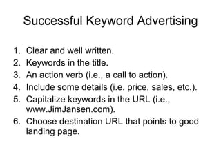 Successful Keyword Advertising Clear and well written. Keywords in the title. An action verb (i.e., a call to action). Include some details (i.e. price, sales, etc.). Capitalize keywords in the URL (i.e., www.JimJansen.com). Choose destination URL that points to good landing page. 