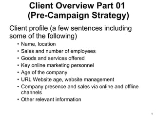 Client Overview Part 01  (Pre-Campaign Strategy) Client profile (a few sentences including some of the following)  Name, location  Sales and number of employees  Goods and services offered  Key online marketing personnel  Age of the company URL Website age, website management  Company presence and sales via online and offline channels Other relevant information 