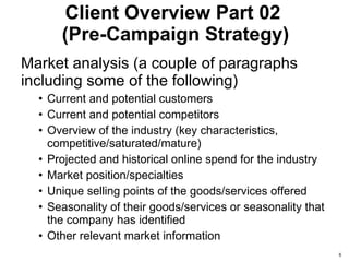 Client Overview Part 02  (Pre-Campaign Strategy) Market analysis (a couple of paragraphs including some of the following) Current and potential customers  Current and potential competitors  Overview of the industry (key characteristics, competitive/saturated/mature)  Projected and historical online spend for the industry  Market position/specialties  Unique selling points of the goods/services offered Seasonality of their goods/services or seasonality that the company has identified Other relevant market information 