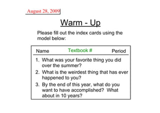 August 28, 2009

                  Warm ­ Up
    Please fill out the index cards using the 
    model below:

    Name           Textbook #           Period
   1. What was your favorite thing you did
      over the summer?
   2. What is the weirdest thing that has ever 
      happened to you? 
   3. By the end of this year, what do you 
      want to have accomplished?  What 
      about in 10 years?
 