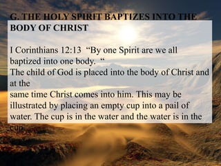 G. THE HOLY SPIRIT BAPTIZES INTO THE BODY OF CHRISTI Corinthians 12:13  “By one Spirit are we all baptized into one body.  “The child of God is placed into the body of Christ and at thesame time Christ comes into him. This may be illustrated by placing an empty cup into a pail of water. The cup is in the water and the water is in the cup.