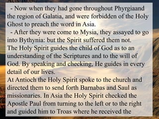 Acts 16:6-7  - Now when they had gone throughout Phyrgiaand the region of Galatia, and were forbidden of the Holy Ghost to preach the word in Asia.   - After they were come to Mysia, they assayed to go into Bythynia: but the Spirit suffered them not.  The Holy Spirit guides the child of God as to an understanding of the Scriptures and to the will of God. By speaking and checking, He guides in every detail of our lives.At Antioch the Holy Spirit spoke to the church and directed them to send forth Barnabas and Saul as missionaries. In Asia the Holy Spirit checked the Apostle Paul from turning to the left or to the right and guided him to Troas where he received the Macedonian call.