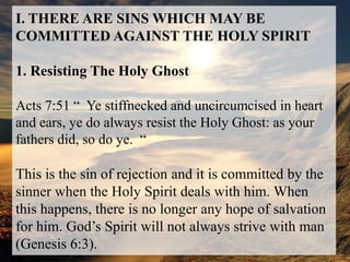 I. THERE ARE SINS WHICH MAY BE COMMITTED AGAINST THE HOLY SPIRIT1. Resisting The Holy GhostActs 7:51 “  Ye stiffnecked and uncircumcised in heart and ears, ye do always resist the Holy Ghost: as your fathers did, so do ye.  “This is the sin of rejection and it is committed by the sinner when the Holy Spirit deals with him. When this happens, there is no longer any hope of salvation for him. God’s Spirit will not always strive with man (Genesis 6:3).