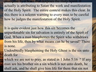 It would seem that this sin must be done by speech that is prompted by a heart that despises the Holy Spirit. It actually is attributing to Satan the work and manifestation of the Holy Spirit.  The entire context makes this clear. In this there is a solemn warning to every man to be careful how he judges the manifestation of the Holy Spirit. It is quite evident just how this sin becomes the unpardonable sin for salvation is entirely of the Spirit of God. When a man blasphemes the Spirit who withdraws from his life, then by what means can he be saved? There is none.Undoubtedly blaspheming the Holy Ghost is the sin unto death forwhich we are not to pray, as stated in 1 John 5:16  “ If any man see his brother sin a sin which is not unto death, he shall ask, and he shall give him life for them that sin not unto death.  There is a sin unto death: I do not say that he shall pray for it. “ 