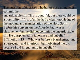 The question often arises whether or not a sinner can commit theunpardonable sin. This is doubtful, but there could be a possibility if first of all he had a clear knowledge of the moving and manifestation of the Holy Spirit. Before his conversion the Apostle Paul was a blasphemer, but he did not commit the unpardonable sin. He blasphemed in ignorance and unbelief 1 Timothy 1:13  “ Who was before a blasphemer,  and a persecutor, and injurious:  but I obtained mercy,  because I did it ignorantly in unbelief  “.