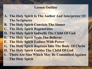 Lesson OutlineThe Holy Spirit Is The Author And Interpreter Of The ScripturesThe Holy Spirit Convicts The SinnerThe Holy Spirit RegeneratesThe Holy Spirit Indwells The Child Of GodThe Holy Spirit Seals The BelieverThe Holy Spirit Endues With PowerThe Holy Spirit Baptizes Into The Body Of ChristThe Holy Spirit Guides The Child Of GodThere Are Sins Which May Be Committed Against The Holy Spirit