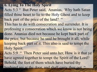 6. Lying To The Holy SpiritActs 5:3 “  But Peter said,  Ananias,  Why hath Satan filled thine heart to lie to the Holy Ghost and to keep back part of the price of the land?  “This has to do with consecration and surrender. It is professing a consecration which we know is not being done. Ananias died not because he kept back part of the price, but because he said he brought it all, while keeping back part of it. This also is said to tempt the Holy Spirit.Acts 5:9  “  Then Peter said unto her, How is it that ye have agreed together to tempt the Spirit of the Lord? Behold, the feet of them which have buried thy husband are at the door, and shall carry thee out  “.