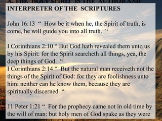A. THE  HOLY SPIRIT  IS THE  AUTHOR AND INTERPRETER OF THESCRIPTURESJohn 16:13  “  How be it when he, the Spirit of truth, is come, he will guideyou into all truth.  “I Corinthians 2:10 “ But God hath revealed them unto us by his Spirit: forthe Spirit searcheth all things, yea, the deep things of God.  “I Corinthians 2:14 “  But the natural man receiveth not the things of theSpirit of God: for they are foolishness unto him: neither can he know them, because they arespiritually discerned“.11 Peter 1:21 “  For the prophecy came not in old time by the will of man: but holy men of God spake as they were moved by the Holy Ghost  “.