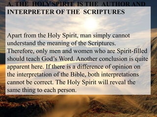 A. THE  HOLY SPIRIT  IS THE  AUTHOR AND INTERPRETER OF THESCRIPTURESApart from the Holy Spirit, man simply cannot understand the meaning of the Scriptures. Therefore, only men and women who are Spirit-filled should teach God’s Word. Another conclusion is quite apparent here. If there is a difference of opinion on the interpretation of the Bible, both interpretations cannot be correct. The Holy Spirit will reveal the same thing to each person.