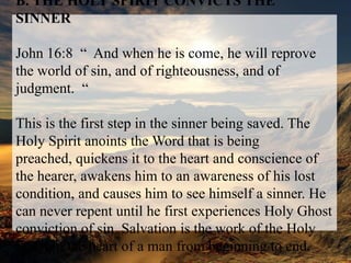 B. THE HOLY SPIRIT CONVICTS THE SINNERJohn 16:8  “  And when he is come, he will reprove the world of sin, and of righteousness, and of judgment.  “This is the first step in the sinner being saved. The Holy Spirit anoints the Word that is being preached, quickens it to the heart and conscience of the hearer, awakens him to an awareness of his lost condition, and causes him to see himself a sinner. He can never repent until he first experiences Holy Ghost conviction of sin. Salvation is the work of the Holy Spirit in the heart of a man from beginning to end.