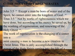 C. THE HOLY SPIRIT REGENERATESJohn 3:5  “  Except a man be born of water and of the Spirit, he cannot enter into the kingdom of God.  “Titus 3:5 ” Not by works of righteousness which we have done, but according to his mercy he saved us, by the washing of regeneration, and renewing of the Holy Ghost  “.The work of regeneration is the changing of a sinner into asaint causing a man to become a new creation in Christ Jesus. This is only accomplished through the power of the Holy Spirit coming into the life of a man.