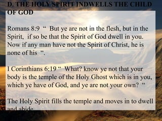 D. THE HOLY SPIRIT INDWELLS THE CHILD OF GODRomans 8:9  “  But ye are not in the flesh, but in the Spirit,  if so be that the Spirit of God dwell in you.  Now if any man have not the Spirit of Christ, he is none of his  “.I Corinthians 6:19 “  What? know ye not that your body is the temple of the Holy Ghost which is in you, which ye have of God, and ye are not your own?  “The Holy Spirit fills the temple and moves in to dwell and abidethere.