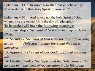 E. THE HOLY SPIRIT SEALS THE BELIEVEREphesians 1:13  “  In whom also after that ye believed, ye were sealed with that- holy Spirit of promise.  “Ephesians 4:30  “  And grieve not the holy Spirit of God, whereby ye are sealed. Unto the day of redemption  “.To be sealed will have the following meanings:  1. Ownership - The child of God now belongs to Jesus Christ.  2. Security - The child of God is secure and safe as long as the 	Holy Spirit abides there and the seal is unbroken.  3. Approval - The seal places God’s approval upon the life.  4. Finished work - The baptism of the Holy Ghost is the last act in 	the work of regeneration in the life of the believer. However, 	the work of growth and sanctification continues.