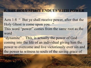 F. THE HOLY SPIRIT ENDUES WITH POWERActs 1:8  “  But ye shall receive power, after that the Holy Ghost is come upon you.  “This word “power” comes from the same root as the word“dynamite” .  This, is actually the power of God coming into the life of an individual giving him the power to overcome and live victoriously over sin and the power to witness to souls of the saving grace of Jesus.