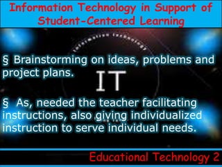 Information Technology in Support of
      Student-Centered Learning


§ Brainstorming on ideas, problems and
project plans.

§ As, needed the teacher facilitating
instructions, also giving individualized
instruction to serve individual needs.

                 Educational Technology 2
 