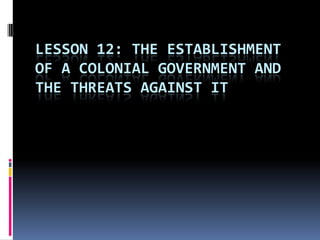 LESSON 12: THE ESTABLISHMENT
OF A COLONIAL GOVERNMENT AND
THE THREATS AGAINST IT
 