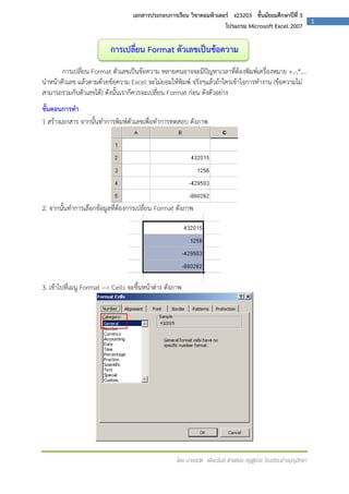 เอกสารประกอบการเรียน วิชาคอมพิวเตอร์ ง23203 ชั้นมัธยมศึกษาปีที่ 3
โปรแกรม Microsoft Excel 2007

การเปลี่ยน Format ตัวเลขเป็นข้อความ
การเปลี่ยน Format ตัวเลขเป็นข้อความ หลายคนอาจจะมีปัญหาเวลาที่ต้องพิมพ์เครื่องหมาย +,-,*,...
นาหน้าตัวเลข แล้วตามด้วยข้อความ Excel จะไม่ยอมให้พิมพ์ จริงๆแล้วถ้าใครเข้าใจการทางาน (ข้อความไม่
สามารถรวมกับตัวเลขได้) ดังนั้นเราก็ควรจะเปลี่ยน Format ก่อน ดังตัวอย่าง
ขั้นตอนการทา
1 สร้างเอกสาร จากนั้นทาการพิมพ์ตัวเลขเพื่อทาการทดสอบ ดังภาพ

2. จากนั้นทาการเลือกข้อมูลที่ต้องการเปลี่ยน Format ดังภาพ

3. เข้าไปที่เมนู Format --> Cells จะขึ้นหน้าต่าง ดังภาพ

โดย นายธนิต เยี่ยมรัมย์ ตาแหน่ง ครูผู้ช่วย โรงเรียนช้างบุญวิทยา

1

 