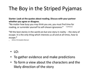 The Boy in the Striped Pyjamas
• LO:
• To gather evidence and make predictions
• To form a view about the characters and the
likely direction of the story
Starter: Look at the quotes about reading. Discuss with your partner
whether you agree or disagree.
“No matter how busy you may think you are, you must find time for
reading, or surrender yourself to self-chosen ignorance.” - Confucius
“All the best stories in the world are but one story in reality -- the story of
escape. It is the only thing which interests us all and at all times, how to
escape.”
- Arthur Christopher Benson
 