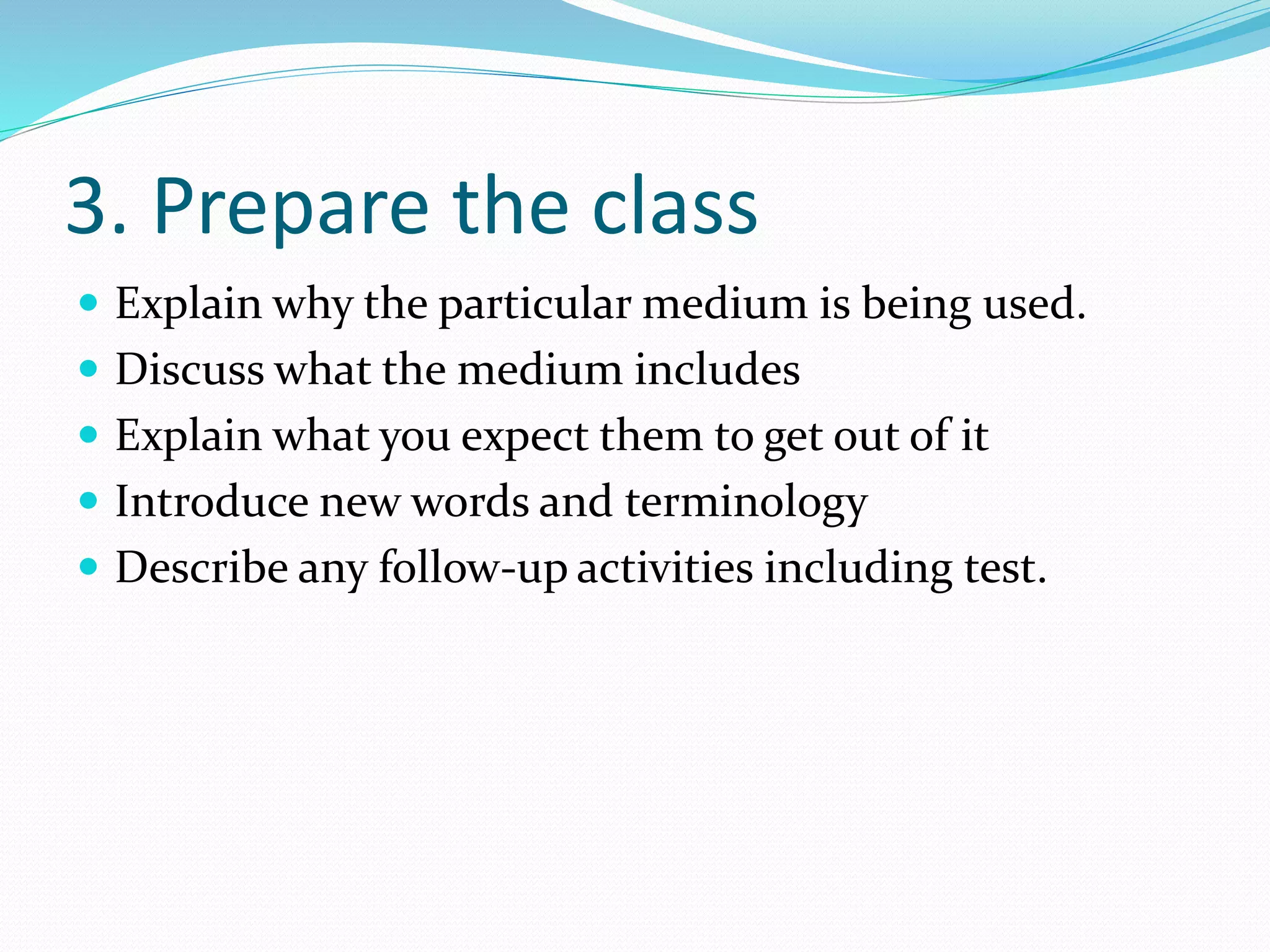 3. Prepare the class
 Explain why the particular medium is being used.
 Discuss what the medium includes
 Explain what you expect them to get out of it
 Introduce new words and terminology
 Describe any follow-up activities including test.
 