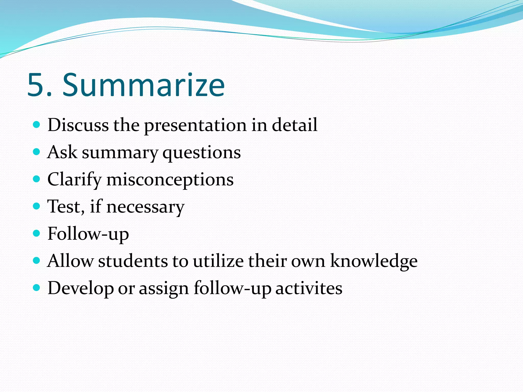 5. Summarize
 Discuss the presentation in detail
 Ask summary questions
 Clarify misconceptions
 Test, if necessary
 Follow-up
 Allow students to utilize their own knowledge
 Develop or assign follow-up activites
 