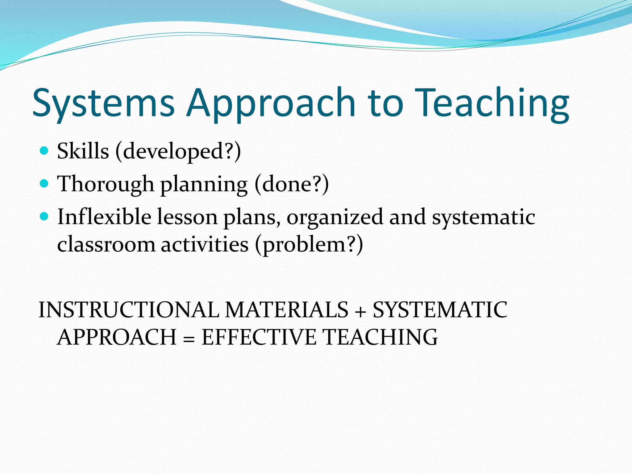 Systems Approach to Teaching
 Skills (developed?)
 Thorough planning (done?)
 Inflexible lesson plans, organized and systematic
classroom activities (problem?)
INSTRUCTIONAL MATERIALS + SYSTEMATIC
APPROACH = EFFECTIVE TEACHING
 