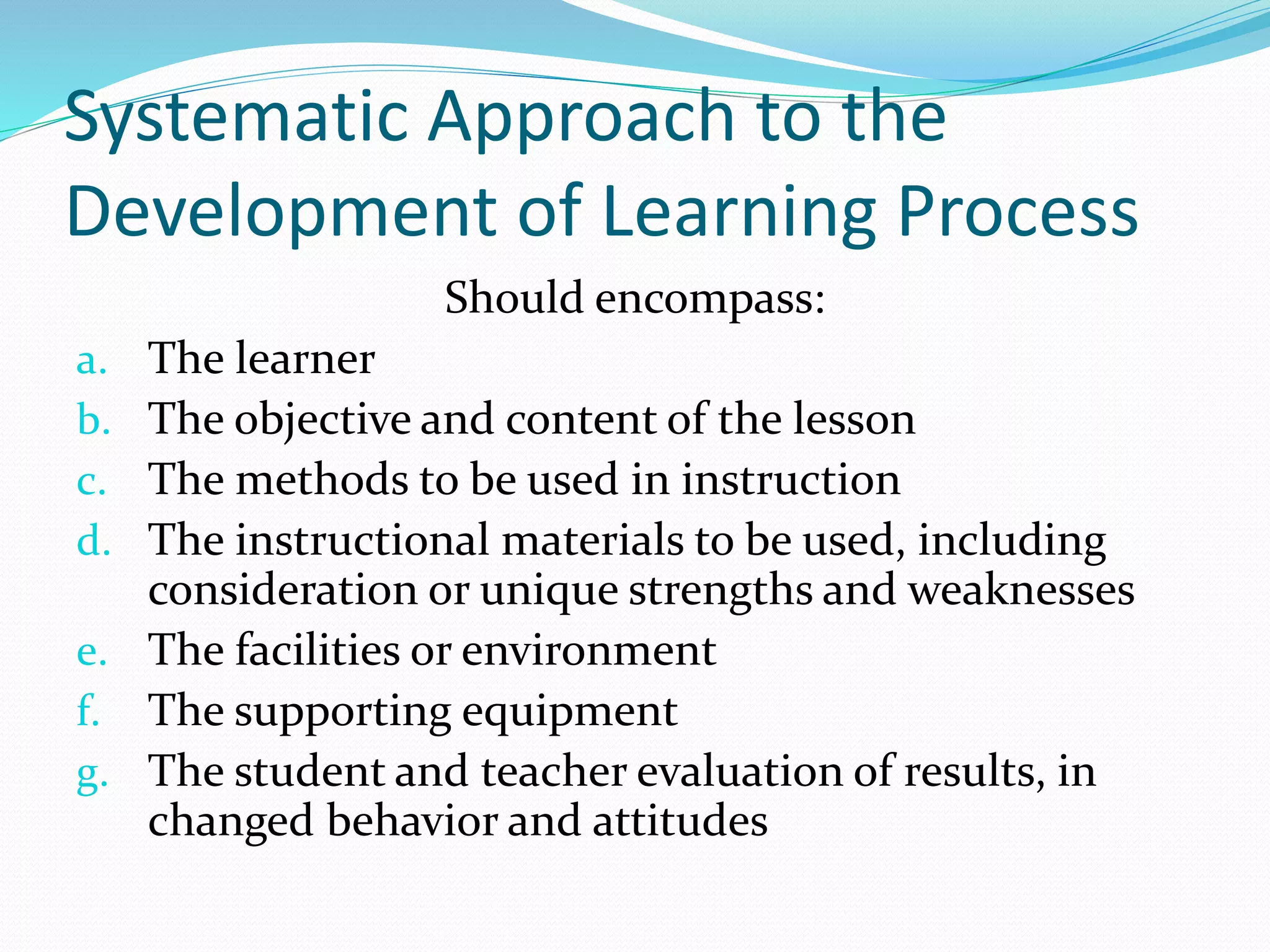 Systematic Approach to the
Development of Learning Process
Should encompass:
a. The learner
b. The objective and content of the lesson
c. The methods to be used in instruction
d. The instructional materials to be used, including
consideration or unique strengths and weaknesses
e. The facilities or environment
f. The supporting equipment
g. The student and teacher evaluation of results, in
changed behavior and attitudes
 