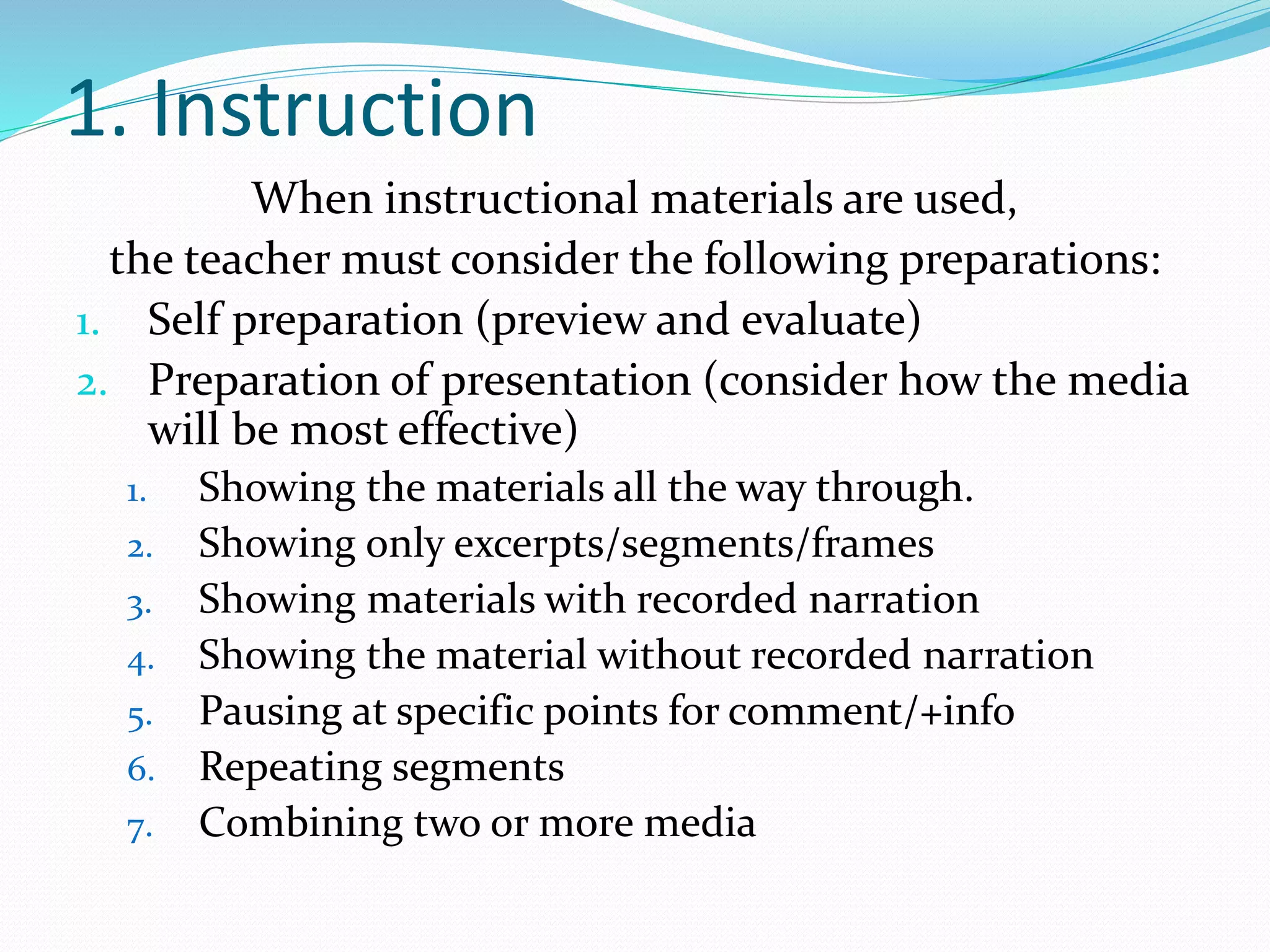1. Instruction
When instructional materials are used,
the teacher must consider the following preparations:
1. Self preparation (preview and evaluate)
2. Preparation of presentation (consider how the media
will be most effective)
1. Showing the materials all the way through.
2. Showing only excerpts/segments/frames
3. Showing materials with recorded narration
4. Showing the material without recorded narration
5. Pausing at specific points for comment/+info
6. Repeating segments
7. Combining two or more media
 