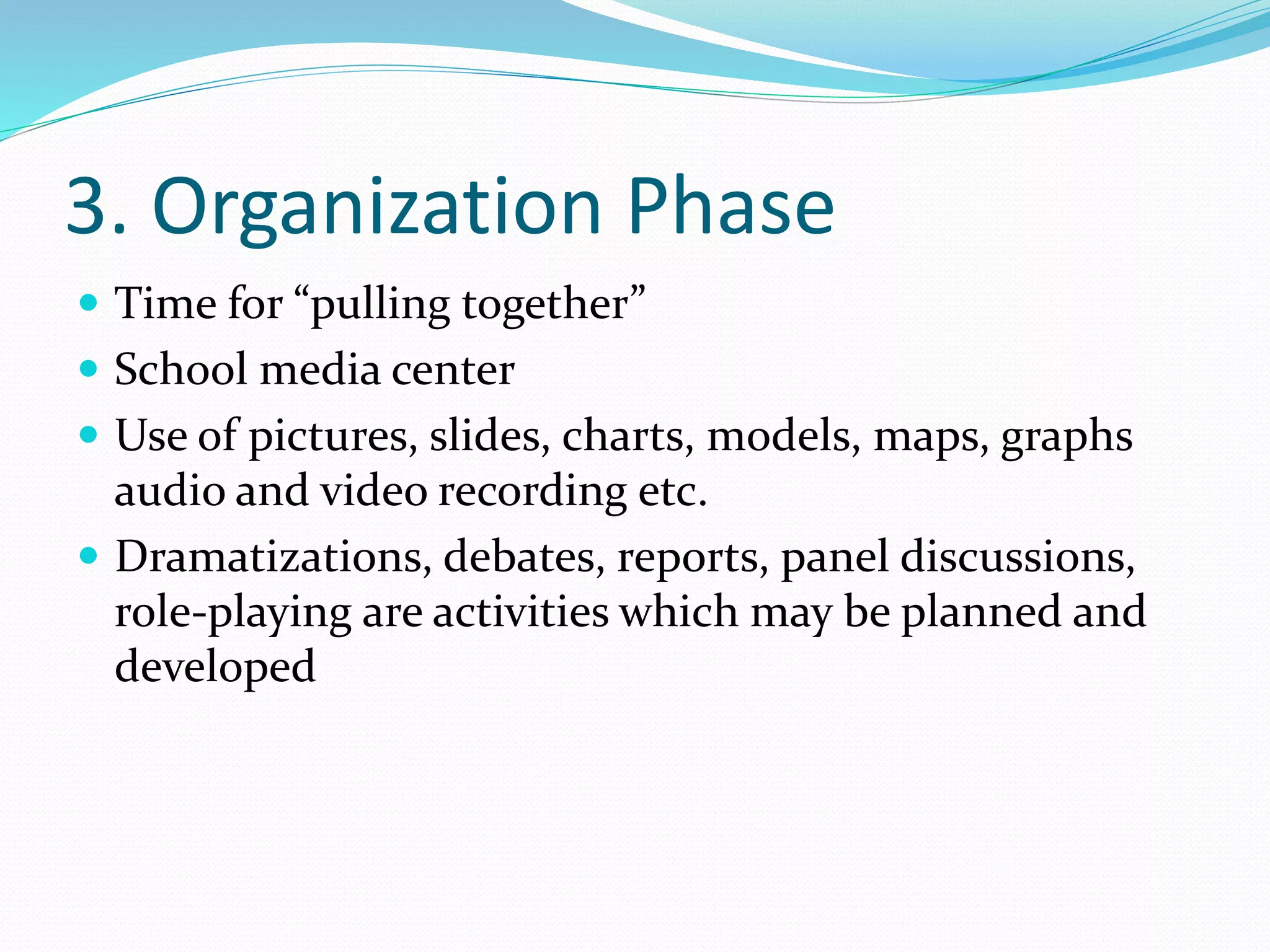3. Organization Phase
 Time for “pulling together”
 School media center
 Use of pictures, slides, charts, models, maps, graphs
audio and video recording etc.
 Dramatizations, debates, reports, panel discussions,
role-playing are activities which may be planned and
developed
 