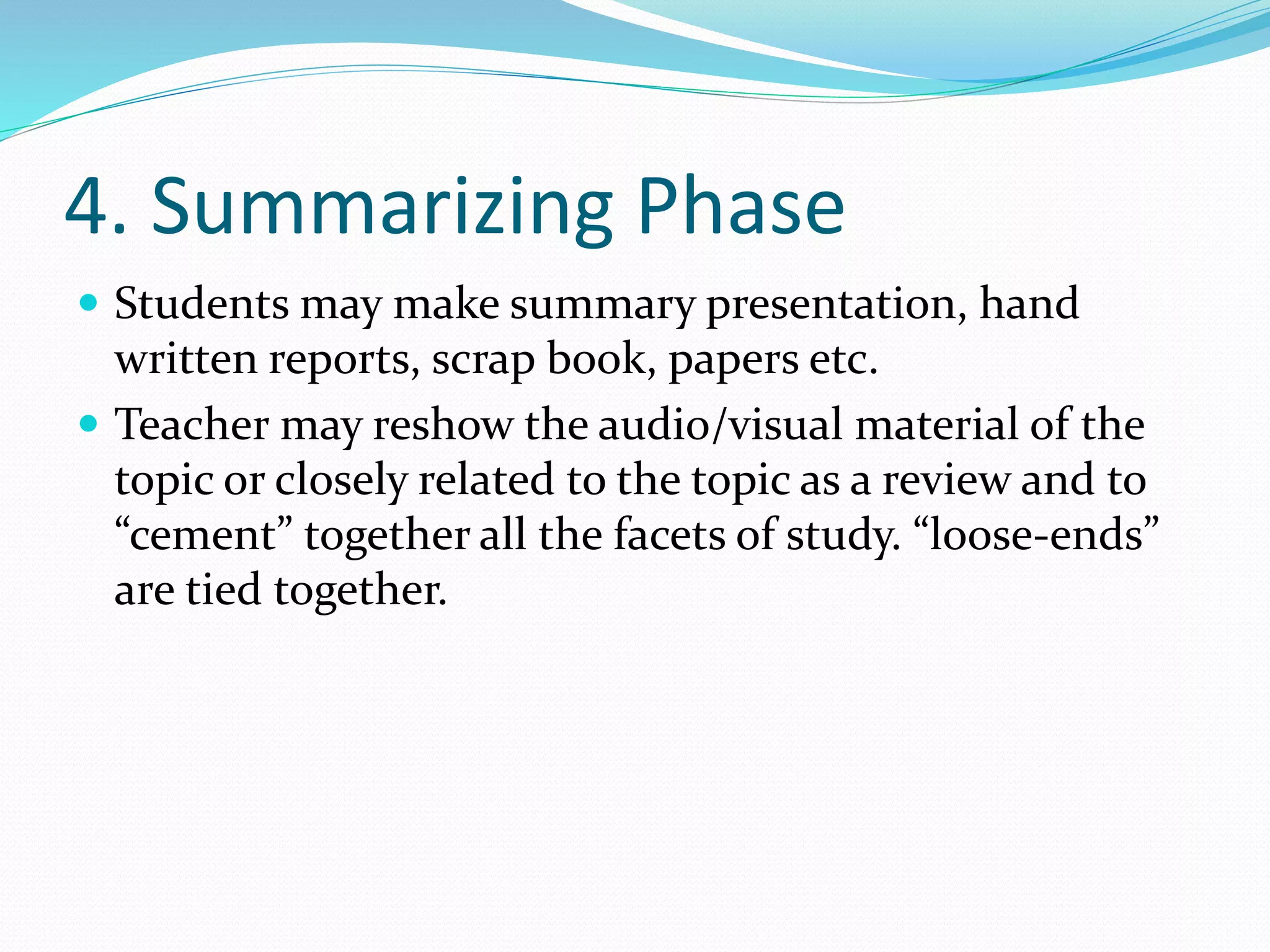 4. Summarizing Phase
 Students may make summary presentation, hand
written reports, scrap book, papers etc.
 Teacher may reshow the audio/visual material of the
topic or closely related to the topic as a review and to
“cement” together all the facets of study. “loose-ends”
are tied together.
 