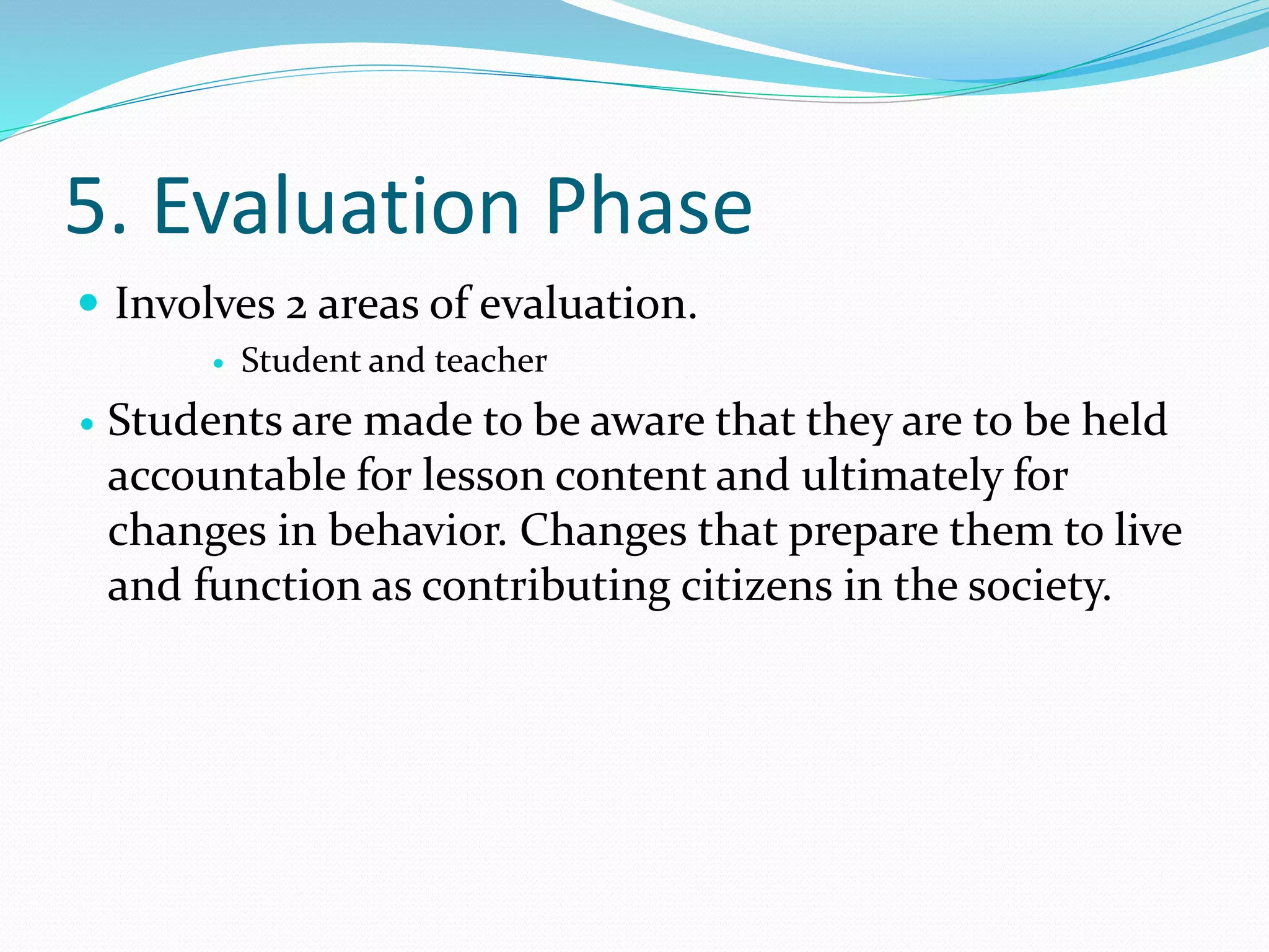 5. Evaluation Phase
 Involves 2 areas of evaluation.
 Student and teacher
 Students are made to be aware that they are to be held
accountable for lesson content and ultimately for
changes in behavior. Changes that prepare them to live
and function as contributing citizens in the society.
 