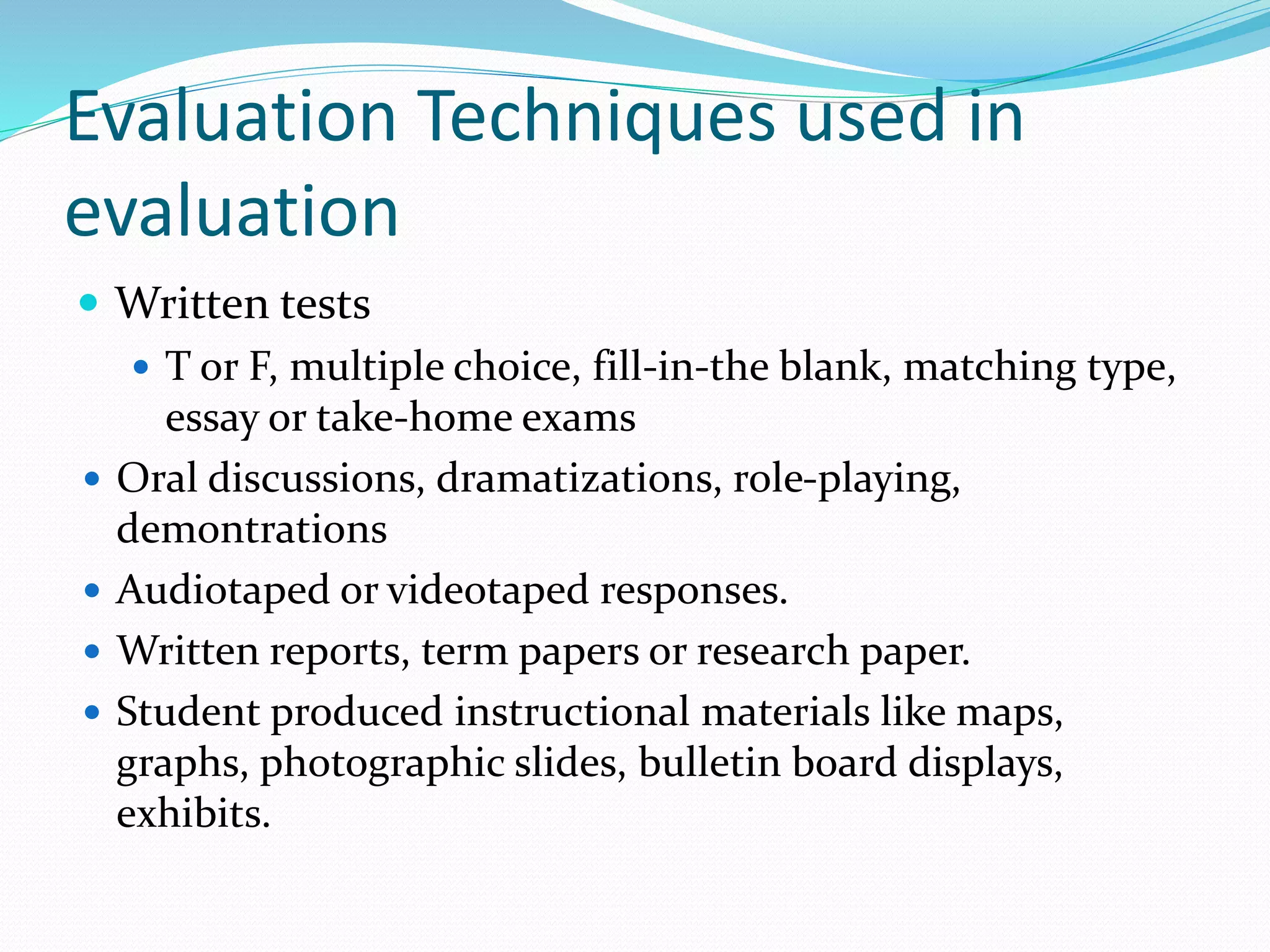 Evaluation Techniques used in
evaluation
 Written tests
 T or F, multiple choice, fill-in-the blank, matching type,
essay or take-home exams
 Oral discussions, dramatizations, role-playing,
demontrations
 Audiotaped or videotaped responses.
 Written reports, term papers or research paper.
 Student produced instructional materials like maps,
graphs, photographic slides, bulletin board displays,
exhibits.
 